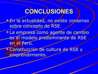CONCLUSIONES En la actualidad, no existe consenso sobre concepto de RSE. La empresa como agente de cambio es el modelo predominante de RSE en el Perú. Construcción de cultura de RSE y emprendimiento. 