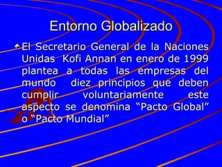 Entorno Globalizado El Secretario General de la Naciones Unidas  Kofi Annan en enero de 1999 plantea a todas las empresas del mundo  diez principios que deben cumplir voluntariamente este aspecto se denomina “Pacto Global” o “Pacto Mundial”  