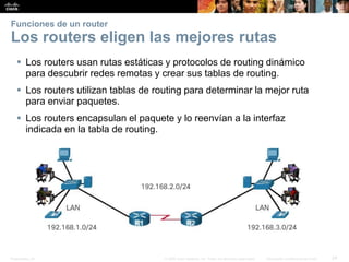 Presentation_ID 24© 2008 Cisco Systems, Inc. Todos los derechos reservados. Información confidencial de Cisco
Funciones de un router
Los routers eligen las mejores rutas
 Los routers usan rutas estáticas y protocolos de routing dinámico
para descubrir redes remotas y crear sus tablas de routing.
 Los routers utilizan tablas de routing para determinar la mejor ruta
para enviar paquetes.
 Los routers encapsulan el paquete y lo reenvían a la interfaz
indicada en la tabla de routing.
 