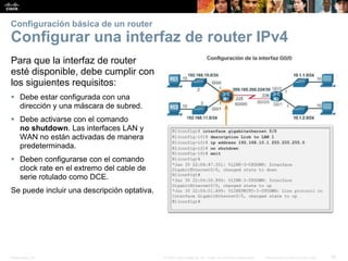 Presentation_ID 36© 2008 Cisco Systems, Inc. Todos los derechos reservados. Información confidencial de Cisco
Configuración básica de un router
Configurar una interfaz de router IPv4
Para que la interfaz de router
esté disponible, debe cumplir con
los siguientes requisitos:
 Debe estar configurada con una
dirección y una máscara de subred.
 Debe activarse con el comando
no shutdown. Las interfaces LAN y
WAN no están activadas de manera
predeterminada.
 Deben configurarse con el comando
clock rate en el extremo del cable de
serie rotulado como DCE.
Se puede incluir una descripción optativa.
 