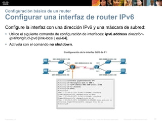 Presentation_ID 37© 2008 Cisco Systems, Inc. Todos los derechos reservados. Información confidencial de Cisco
Configuración básica de un router
Configurar una interfaz de router IPv6
Configure la interfaz con una dirección IPv6 y una máscara de subred:
 Utilice el siguiente comando de configuración de interfaces: ipv6 address dirección-
ipv6/longitud-ipv6 [link-local | eui-64].
 Actívela con el comando no shutdown.
 