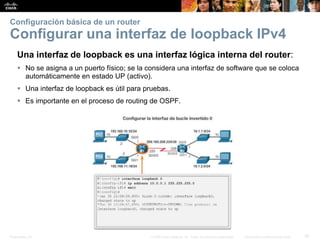 Presentation_ID 39© 2008 Cisco Systems, Inc. Todos los derechos reservados. Información confidencial de Cisco
Configuración básica de un router
Configurar una interfaz de loopback IPv4
Una interfaz de loopback es una interfaz lógica interna del router:
 No se asigna a un puerto físico; se la considera una interfaz de software que se coloca
automáticamente en estado UP (activo).
 Una interfaz de loopback es útil para pruebas.
 Es importante en el proceso de routing de OSPF.
 