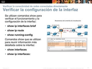Presentation_ID 40© 2008 Cisco Systems, Inc. Todos los derechos reservados. Información confidencial de Cisco
Verificar la conectividad de redes conectadas directamente
Verificar la configuración de la interfaz
Se utilizan comandos show para
verificar el funcionamiento y la
configuración de la interfaz:
 show ip interfaces brief
 show ip route
 show running-config
Comandos show que se utilizan
para reunir información más
detallada sobre la interfaz:
 show interfaces
 show ip interfaces:
 