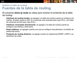 Presentation_ID 57© 2008 Cisco Systems, Inc. Todos los derechos reservados. Información confidencial de Cisco
Analizar la tabla de routing
Fuentes de la tabla de routing
El comando show ip route se utiliza para mostrar el contenido de la tabla
de routing:
o Interfaces de routing locales: se agregan a la tabla de routing cuando se configura una
interfaz. (Pueden verse en IOS 15 o versiones más recientes para rutas IPv4, y en todas
las versiones de IOS para rutas IPv6.)
o Interfaces conectadas directamente: se agregan a la tabla de routing cuando se
configura una interfaz y está activa.
o Rutas estáticas: se agregan cuando una ruta se configura manualmente y la interfaz de
salida está activa.
o Protocolo de routing dinámico: se agrega cuando se implementa EIGRP u OSPF y se
identifican las redes.
 