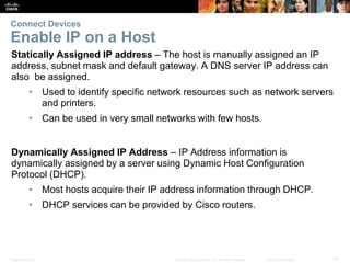 Presentation_ID 13© 2008 Cisco Systems, Inc. All rights reserved. Cisco Confidential
Connect Devices
Enable IP on a Host
Statically Assigned IP address – The host is manually assigned an IP
address, subnet mask and default gateway. A DNS server IP address can
also be assigned.
• Used to identify specific network resources such as network servers
and printers.
• Can be used in very small networks with few hosts.
Dynamically Assigned IP Address – IP Address information is
dynamically assigned by a server using Dynamic Host Configuration
Protocol (DHCP).
• Most hosts acquire their IP address information through DHCP.
• DHCP services can be provided by Cisco routers.
 