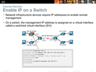 Presentation_ID 18© 2008 Cisco Systems, Inc. All rights reserved. Cisco Confidential
Connect Devices
Enable IP on a Switch
 Network infrastructure devices require IP addresses to enable remote
management.
 On a switch, the management IP address is assigned on a virtual interface
called a switched virtual interface (SVI)
 
