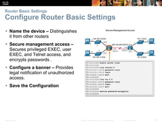 Presentation_ID 19© 2008 Cisco Systems, Inc. All rights reserved. Cisco Confidential
Router Basic Settings
Configure Router Basic Settings
 Name the device – Distinguishes
it from other routers
 Secure management access –
Secures privileged EXEC, user
EXEC, and Telnet access, and
encrypts passwords .
 Configure a banner – Provides
legal notification of unauthorized
access.
 Save the Configuration
 