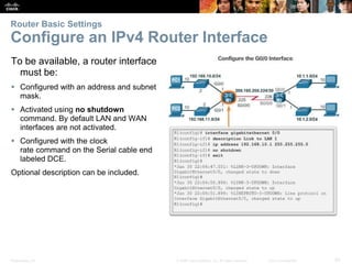 Presentation_ID 20© 2008 Cisco Systems, Inc. All rights reserved. Cisco Confidential
Router Basic Settings
Configure an IPv4 Router Interface
To be available, a router interface
must be:
 Configured with an address and subnet
mask.
 Activated using no shutdown
command. By default LAN and WAN
interfaces are not activated.
 Configured with the clock
rate command on the Serial cable end
labeled DCE.
Optional description can be included.
 