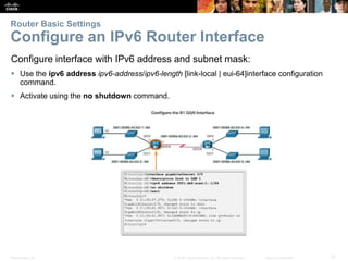 Presentation_ID 21© 2008 Cisco Systems, Inc. All rights reserved. Cisco Confidential
Router Basic Settings
Configure an IPv6 Router Interface
Configure interface with IPv6 address and subnet mask:
 Use the ipv6 address ipv6-address/ipv6-length [link-local | eui-64]interface configuration
command.
 Activate using the no shutdown command.
 