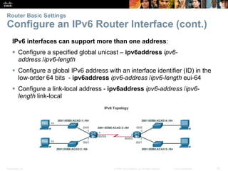 Presentation_ID 22© 2008 Cisco Systems, Inc. All rights reserved. Cisco Confidential
Router Basic Settings
Configure an IPv6 Router Interface (cont.)
IPv6 interfaces can support more than one address:
 Configure a specified global unicast – ipv6address ipv6-
address /ipv6-length
 Configure a global IPv6 address with an interface identifier (ID) in the
low-order 64 bits - ipv6address ipv6-address /ipv6-length eui-64
 Configure a link-local address - ipv6address ipv6-address /ipv6-
length link-local
 
