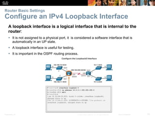 Presentation_ID 23© 2008 Cisco Systems, Inc. All rights reserved. Cisco Confidential
Router Basic Settings
Configure an IPv4 Loopback Interface
A loopback interface is a logical interface that is internal to the
router:
 It is not assigned to a physical port, it is considered a software interface that is
automatically in an UP state.
 A loopback interface is useful for testing.
 It is important in the OSPF routing process.
 