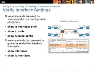 Presentation_ID 24© 2008 Cisco Systems, Inc. All rights reserved. Cisco Confidential
Verify Connectivity of Directly Connected Networks
Verify Interface Settings
Show commands are used to
verify operation and configuration
of interface:
 show ip interfaces brief
 show ip route
 show running-config
Show commands that are used to
gather more detailed interface
information:
 show interfaces
 show ip interfaces
 