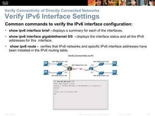 Presentation_ID 26© 2008 Cisco Systems, Inc. All rights reserved. Cisco Confidential
Verify Connectivity of Directly Connected Networks
Verify IPv6 Interface Settings
Common commands to verify the IPv6 interface configuration:
 show ipv6 interface brief - displays a summary for each of the interfaces.
 show ipv6 interface gigabitethernet 0/0 - displays the interface status and all the IPv6
addresses for this interface.
 show ipv6 route - verifies that IPv6 networks and specific IPv6 interface addresses have
been installed in the IPv6 routing table.
 