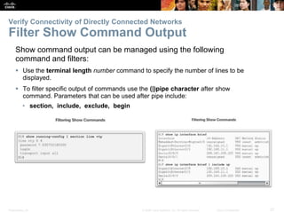 Presentation_ID 27© 2008 Cisco Systems, Inc. All rights reserved. Cisco Confidential
Show command output can be managed using the following
command and filters:
 Use the terminal length number command to specify the number of lines to be
displayed.
 To filter specific output of commands use the (|)pipe character after show
command. Parameters that can be used after pipe include:
• section, include, exclude, begin
Verify Connectivity of Directly Connected Networks
Filter Show Command Output
 