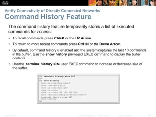 Presentation_ID 28© 2008 Cisco Systems, Inc. All rights reserved. Cisco Confidential
Verify Connectivity of Directly Connected Networks
Command History Feature
The command history feature temporarily stores a list of executed
commands for access:
 To recall commands press Ctrl+P or the UP Arrow.
 To return to more recent commands press Ctrl+N or the Down Arrow.
 By default, command history is enabled and the system captures the last 10 commands
in the buffer. Use the show history privileged EXEC command to display the buffer
contents.
 Use the terminal history size user EXEC command to increase or decrease size of
the buffer.
 