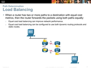 Presentation_ID 37© 2008 Cisco Systems, Inc. All rights reserved. Cisco Confidential
Path Determination
Load Balancing
 When a router has two or more paths to a destination with equal cost
metrics, then the router forwards the packets using both paths equally:
o Equal cost load balancing can improve network performance.
o Equal cost load balancing can be configured to use both dynamic routing protocols and
static routes.
 