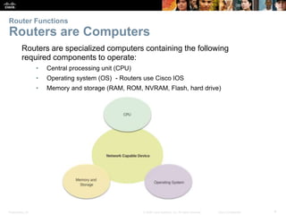 Presentation_ID 4© 2008 Cisco Systems, Inc. All rights reserved. Cisco Confidential
Routers are specialized computers containing the following
required components to operate:
• Central processing unit (CPU)
• Operating system (OS) - Routers use Cisco IOS
• Memory and storage (RAM, ROM, NVRAM, Flash, hard drive)
Router Functions
Routers are Computers
 
