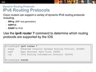 Presentation_ID 56© 2008 Cisco Systems, Inc. All rights reserved. Cisco Confidential
Dynamic Routing Protocols
IPv6 Routing Protocols
Cisco routers can support a variety of dynamic IPv6 routing protocols
including:
o RIPng (RIP next generation)
o OSPFv3
o EIGRP for IPv6
Use the ipv6 router ? command to determine which routing
protocols are supported by the IOS
IPv6 Routing Protocols
 