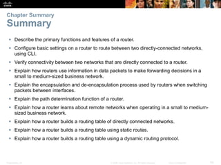 Presentation_ID 59© 2008 Cisco Systems, Inc. All rights reserved. Cisco Confidential
 Describe the primary functions and features of a router.
 Configure basic settings on a router to route between two directly-connected networks,
using CLI.
 Verify connectivity between two networks that are directly connected to a router.
 Explain how routers use information in data packets to make forwarding decisions in a
small to medium-sized business network.
 Explain the encapsulation and de-encapsulation process used by routers when switching
packets between interfaces.
 Explain the path determination function of a router.
 Explain how a router learns about remote networks when operating in a small to medium-
sized business network.
 Explain how a router builds a routing table of directly connected networks.
 Explain how a router builds a routing table using static routes.
 Explain how a router builds a routing table using a dynamic routing protocol.
Chapter Summary
Summary
 