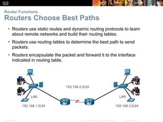 Presentation_ID 8© 2008 Cisco Systems, Inc. All rights reserved. Cisco Confidential
Router Functions
Routers Choose Best Paths
 Routers use static routes and dynamic routing protocols to learn
about remote networks and build their routing tables.
 Routers use routing tables to determine the best path to send
packets.
 Routers encapsulate the packet and forward it to the interface
indicated in routing table.
 