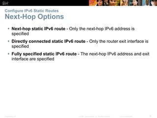 Presentation_ID 37© 2008 Cisco Systems, Inc. All rights reserved. Cisco Confidential
Configure IPv6 Static Routes
Next-Hop Options
Verify a Default Static Route
Verify a Default Static Route
 Next-hop static IPv6 route - Only the next-hop IPv6 address is
specified
 Directly connected static IPv6 route - Only the router exit interface is
specified
 Fully specified static IPv6 route - The next-hop IPv6 address and exit
interface are specified
 