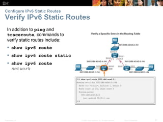 Presentation_ID 41© 2008 Cisco Systems, Inc. All rights reserved. Cisco Confidential
Configure IPv6 Static Routes
Verify IPv6 Static Routes
Verify a Default Static Route
Verify a Default Static Route
In addition to ping and
traceroute, commands to
verify static routes include:
 show ipv6 route
 show ipv6 route static
 show ipv6 route
network
 