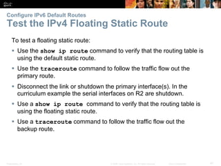 Presentation_ID 47© 2008 Cisco Systems, Inc. All rights reserved. Cisco Confidential
Configure IPv6 Default Routes
Test the IPv4 Floating Static Route
Verify a Default Static Route
Verify a Default Static Route
To test a floating static route:
 Use the show ip route command to verify that the routing table is
using the default static route.
 Use the traceroute command to follow the traffic flow out the
primary route.
 Disconnect the link or shutdown the primary interface(s). In the
curriculum example the serial interfaces on R2 are shutdown.
 Use a show ip route command to verify that the routing table is
using the floating static route.
 Use a traceroute command to follow the traffic flow out the
backup route.
 