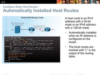 Presentation_ID 48© 2008 Cisco Systems, Inc. All rights reserved. Cisco Confidential
Configure Static Host Routes
Automatically Installed Host Routes
Verify a Default Static Route
Verify a Default Static Route
A host route is an IPv4
address with a 32-bit
mask or an IPv6 address
with a 128-bit mask.
 Automatically installed
when an IP address is
configured on the
router.
 The local routes are
marked with “L” in the
output of the routing
table.
 