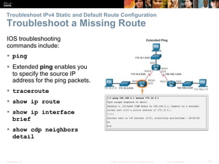 Presentation_ID 53© 2008 Cisco Systems, Inc. All rights reserved. Cisco Confidential
Troubleshoot IPv4 Static and Default Route Configuration
Troubleshoot a Missing Route
Verify a Default Static Route
IOS troubleshooting
commands include:
 ping
 Extended ping enables you
to specify the source IP
address for the ping packets.
 traceroute
 show ip route
 show ip interface
brief
 show cdp neighbors
detail
 
