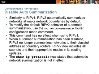 Presentation_ID 29© 2008 Cisco Systems, Inc. All rights reserved. Cisco Confidential
Configuring the RIP Protocol
Disable Auto Summarization
 Similarly to RIPv1, RIPv2 automatically summarizes
networks at major network boundaries by default.
 To modify the default RIPv2 behavior of automatic
summarization, use the no auto-summary router
configuration mode command.
 This command has no effect when using RIPv1.
 When automatic summarization has been disabled,
RIPv2 no longer summarizes networks to their classful
address at boundary routers. RIPv2 now includes all
subnets and their appropriate masks in its routing
updates.
 The show ip protocols now states that automatic
network summarization is not in effect.
 