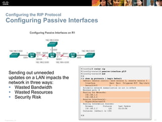Presentation_ID 30© 2008 Cisco Systems, Inc. All rights reserved. Cisco Confidential
Configuring the RIP Protocol
Configuring Passive Interfaces
Sending out unneeded
updates on a LAN impacts the
network in three ways:
 Wasted Bandwidth
 Wasted Resources
 Security Risk
 