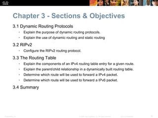 Presentation_ID 16© 2008 Cisco Systems, Inc. All rights reserved. Cisco Confidential
Chapter 3 - Sections & Objectives
3.1 Dynamic Routing Protocols
• Explain the purpose of dynamic routing protocols.
• Explain the use of dynamic routing and static routing
3.2 RIPv2
• Configure the RIPv2 routing protocol.
3.3 The Routing Table
• Explain the components of an IPv4 routing table entry for a given route.
• Explain the parent/child relationship in a dynamically built routing table.
• Determine which route will be used to forward a IPv4 packet.
• Determine which route will be used to forward a IPv6 packet.
3.4 Summary
 