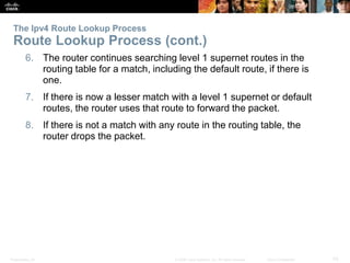 Presentation_ID 43© 2008 Cisco Systems, Inc. All rights reserved. Cisco Confidential
6. The router continues searching level 1 supernet routes in the
routing table for a match, including the default route, if there is
one.
7. If there is now a lesser match with a level 1 supernet or default
routes, the router uses that route to forward the packet.
8. If there is not a match with any route in the routing table, the
router drops the packet.
The Ipv4 Route Lookup Process
Route Lookup Process (cont.)
 