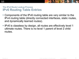 Presentation_ID 45© 2008 Cisco Systems, Inc. All rights reserved. Cisco Confidential
 Components of the IPv6 routing table are very similar to the
IPv4 routing table (directly connected interfaces, static routes,
and dynamically learned routes).
 IPv6 is classless by design, all routes are effectively level 1
ultimate routes. There is no level 1 parent of level 2 child
routes.
The IPv4 Route Lookup Process
IPv6 Routing Table Entries
 