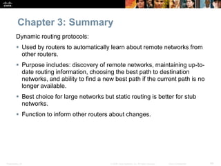 Presentation_ID 49© 2008 Cisco Systems, Inc. All rights reserved. Cisco Confidential
Chapter 3: Summary
Dynamic routing protocols:
 Used by routers to automatically learn about remote networks from
other routers.
 Purpose includes: discovery of remote networks, maintaining up-to-
date routing information, choosing the best path to destination
networks, and ability to find a new best path if the current path is no
longer available.
 Best choice for large networks but static routing is better for stub
networks.
 Function to inform other routers about changes.
 