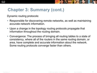 Presentation_ID 50© 2008 Cisco Systems, Inc. All rights reserved. Cisco Confidential
Chapter 3: Summary (cont.)
Dynamic routing protocols:
 Responsible for discovering remote networks, as well as maintaining
accurate network information.
 Upon a change in the topology routing protocols propagate that
information throughout the routing domain.
 Convergence: The process of bringing all routing tables to a state of
consistency, where all of the routers in the same routing domain, or
area, have complete and accurate information about the network.
Some routing protocols converge faster than others.
 