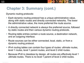 Presentation_ID 52© 2008 Cisco Systems, Inc. All rights reserved. Cisco Confidential
Chapter 3: Summary (cont.)
Dynamic routing protocols:
 Each dynamic routing protocol has a unique administrative value,
along with static routes and directly connected networks. The lower
the administrative value, the more preferred the route source.
 A directly connected network is always the preferred source, followed
by static routes and then various dynamic routing protocols.
 Routing table entries contain a route source, a destination network,
and an outgoing interface.
 Route sources can be either connected, local, static, or from a
dynamic routing protocol.
 IPv4 routing tables can contain four types of routes: ultimate routes,
level 1 routes, level 1 parent routes, and level 2 child routes.
 Because IPv6 is classless by design, all routes are effectively level 1
ultimate routes. There is no level 1 parent of level 2 child routes.
 