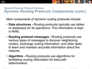 Presentation_ID 20© 2008 Cisco Systems, Inc. All rights reserved. Cisco Confidential
Dynamic Routing Protocol Overview
Dynamic Routing Protocols Components (cont.)
Main components of dynamic routing protocols include:
 Data structures - Routing protocols typically use tables
or databases for its operations. This information is kept
in RAM.
 Routing protocol messages - Routing protocols use
various types of messages to discover neighboring
routers, exchange routing information, and other tasks
to learn and maintain accurate information about the
network.
 Algorithm - Routing protocols use algorithms for
facilitating routing information for best path
determination.
 