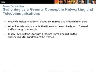 Presentation_ID 26© 2008 Cisco Systems, Inc. All rights reserved. Cisco Confidential
Frame Forwarding
Switching as a General Concept in Networking and
Telecommunications
 A switch makes a decision based on ingress and a destination port.
 A LAN switch keeps a table that it uses to determine how to forward
traffic through the switch.
 Cisco LAN switches forward Ethernet frames based on the
destination MAC address of the frames.
 