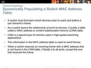 Presentation_ID 27© 2008 Cisco Systems, Inc. All rights reserved. Cisco Confidential
Frame Forwarding
Dynamically Populating a Switch MAC Address
Table
 A switch must first learn which devices exist on each port before it
can transmit a frame.
 As a switch learns the relationship of ports to devices, it builds a table
called a MAC address or content addressable memory (CAM) table.
 CAM is a special type of memory used in high-speed searching
applications.
 The information in the MAC address table is used to send frames.
 When a switch receives an incoming frame with a MAC address that
is not found in the CAM table, it floods it to all ports, except the one
that received the frame.
 