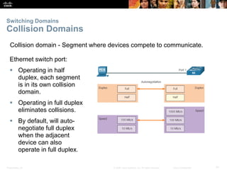 Presentation_ID 31© 2008 Cisco Systems, Inc. All rights reserved. Cisco Confidential
Switching Domains
Collision Domains
Ethernet switch port:
 Operating in half
duplex, each segment
is in its own collision
domain.
 Operating in full duplex
eliminates collisions.
 By default, will auto-
negotiate full duplex
when the adjacent
device can also
operate in full duplex.
Collision domain - Segment where devices compete to communicate.
 