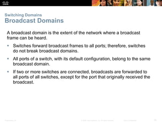 Presentation_ID 32© 2008 Cisco Systems, Inc. All rights reserved. Cisco Confidential
Switching Domains
Broadcast Domains
A broadcast domain is the extent of the network where a broadcast
frame can be heard.
 Switches forward broadcast frames to all ports; therefore, switches
do not break broadcast domains.
 All ports of a switch, with its default configuration, belong to the same
broadcast domain.
 If two or more switches are connected, broadcasts are forwarded to
all ports of all switches, except for the port that originally received the
broadcast.
 