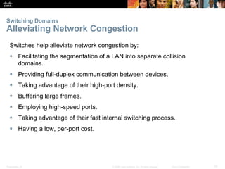 Presentation_ID 33© 2008 Cisco Systems, Inc. All rights reserved. Cisco Confidential
Switching Domains
Alleviating Network Congestion
Switches help alleviate network congestion by:
 Facilitating the segmentation of a LAN into separate collision
domains.
 Providing full-duplex communication between devices.
 Taking advantage of their high-port density.
 Buffering large frames.
 Employing high-speed ports.
 Taking advantage of their fast internal switching process.
 Having a low, per-port cost.
 