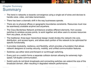 Presentation_ID 35© 2008 Cisco Systems, Inc. All rights reserved. Cisco Confidential
 The trend in networks is towards convergence using a single set of wires and devices to
handle voice, video, and data transmission.
 There has been a dramatic shift in the way businesses operate.
 There are no physical offices or geographic boundaries constraints. Resources must now
be seamlessly available anytime and anywhere.
 The Cisco Borderless Network architecture enables different elements, from access
switches to wireless access points, to work together and allow users to access resources
from any place, at any time.
 The traditional, three-layer hierarchical design model divides the network into core,
distribution, and access layers, and allows each portion of the network to be optimized for
specific functionality.
 It provides modularity, resiliency, and flexibility, which provides a foundation that allows
network designers to overlay security, mobility, and unified communication features.
 Switches use either store-and-forward or cut-through switching.
 Every port on a switch forms a separate collision domain allowing for extremely high-
speed, full-duplex communication.
 Switch ports do not block broadcasts and connecting switches can extend the size of the
broadcast domain, often resulting in degraded network performance.
Chapter Summary
Summary
 