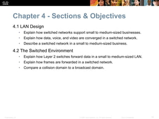 Presentation_ID 14© 2008 Cisco Systems, Inc. All rights reserved. Cisco Confidential
Chapter 4 - Sections & Objectives
4.1 LAN Design
• Explain how switched networks support small to medium-sized businesses.
• Explain how data, voice, and video are converged in a switched network.
• Describe a switched network in a small to medium-sized business.
4.2 The Switched Environment
• Explain how Layer 2 switches forward data in a small to medium-sized LAN.
• Explain how frames are forwarded in a switched network.
• Compare a collision domain to a broadcast domain.
 