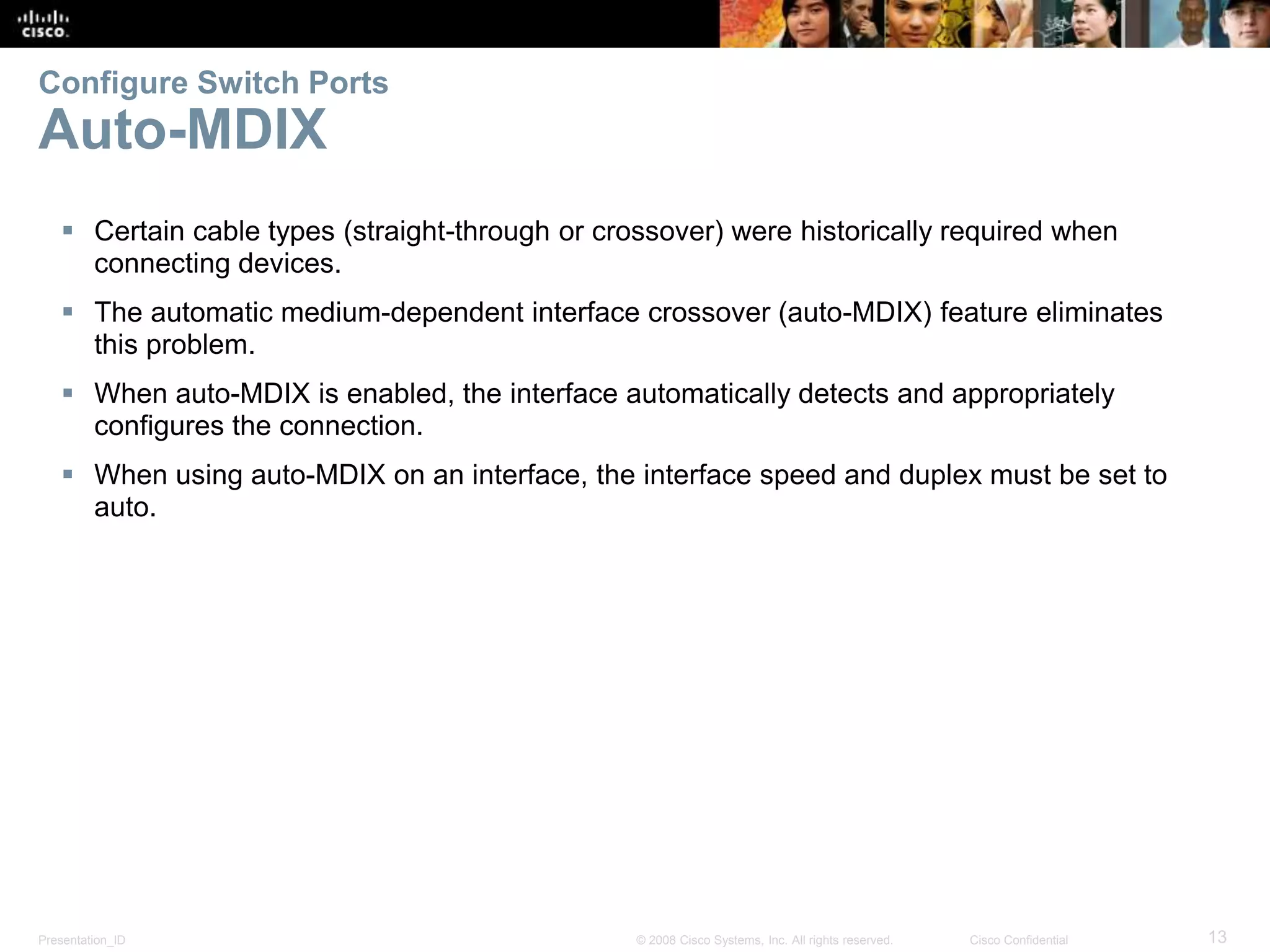 Presentation_ID 13© 2008 Cisco Systems, Inc. All rights reserved. Cisco Confidential Configure Switch Ports Auto-MDIX  Certain cable types (straight-through or crossover) were historically required when connecting devices.  The automatic medium-dependent interface crossover (auto-MDIX) feature eliminates this problem.  When auto-MDIX is enabled, the interface automatically detects and appropriately configures the connection.  When using auto-MDIX on an interface, the interface speed and duplex must be set to auto. 
