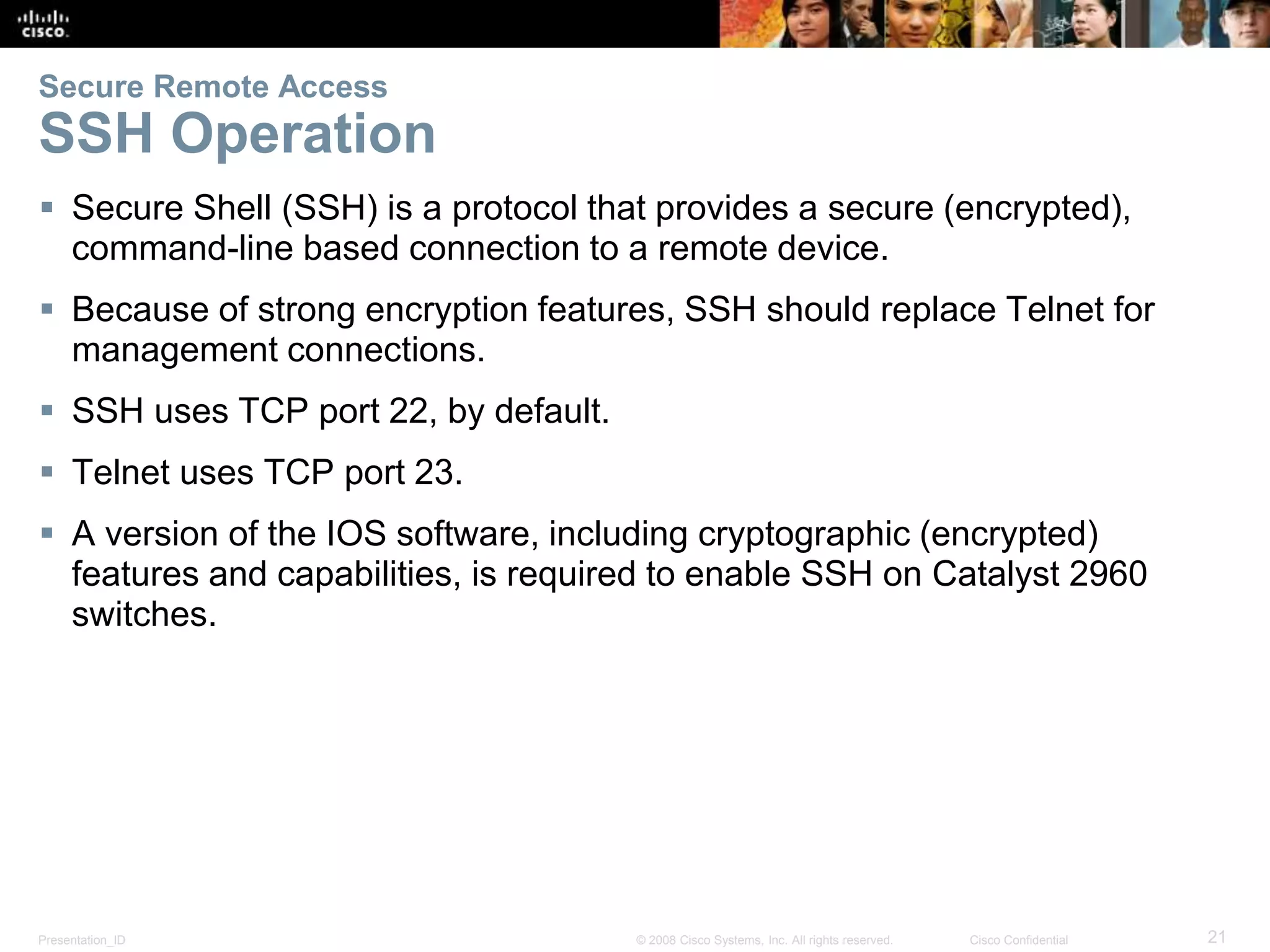 Presentation_ID 21© 2008 Cisco Systems, Inc. All rights reserved. Cisco Confidential Secure Remote Access SSH Operation  Secure Shell (SSH) is a protocol that provides a secure (encrypted), command-line based connection to a remote device.  Because of strong encryption features, SSH should replace Telnet for management connections.  SSH uses TCP port 22, by default.  Telnet uses TCP port 23.  A version of the IOS software, including cryptographic (encrypted) features and capabilities, is required to enable SSH on Catalyst 2960 switches. 