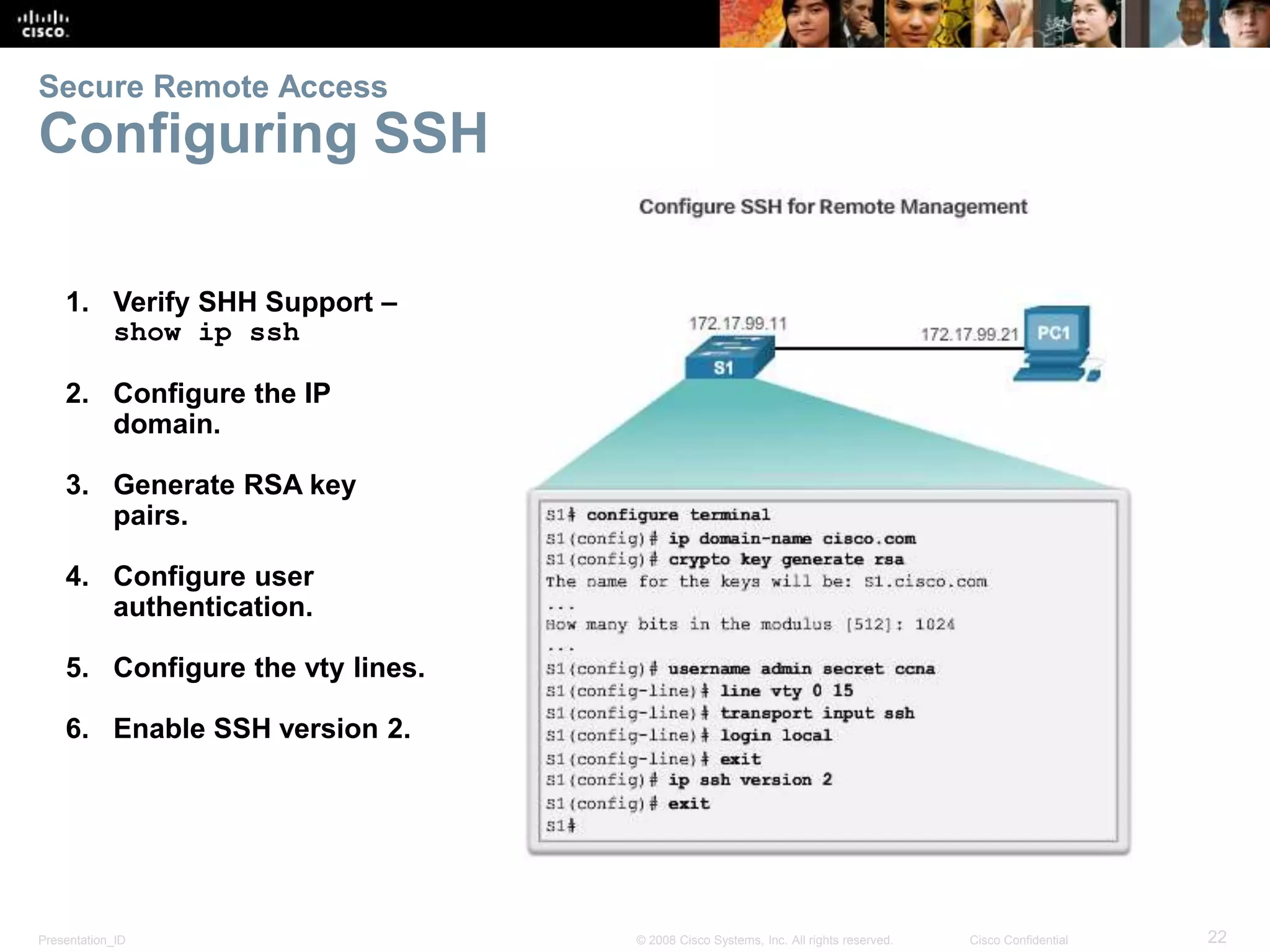 Presentation_ID 22© 2008 Cisco Systems, Inc. All rights reserved. Cisco Confidential Secure Remote Access Configuring SSH 1. Verify SHH Support – show ip ssh 2. Configure the IP domain. 3. Generate RSA key pairs. 4. Configure user authentication. 5. Configure the vty lines. 6. Enable SSH version 2. 