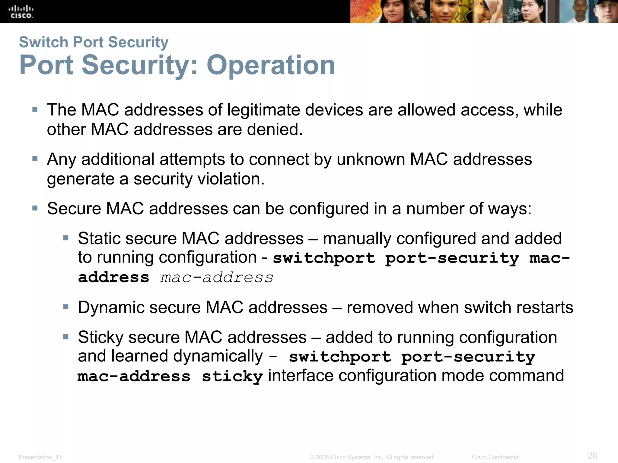 Presentation_ID 26© 2008 Cisco Systems, Inc. All rights reserved. Cisco Confidential Switch Port Security Port Security: Operation  The MAC addresses of legitimate devices are allowed access, while other MAC addresses are denied.  Any additional attempts to connect by unknown MAC addresses generate a security violation.  Secure MAC addresses can be configured in a number of ways:  Static secure MAC addresses – manually configured and added to running configuration - switchport port-security mac- address mac-address  Dynamic secure MAC addresses – removed when switch restarts  Sticky secure MAC addresses – added to running configuration and learned dynamically - switchport port-security mac-address sticky interface configuration mode command 