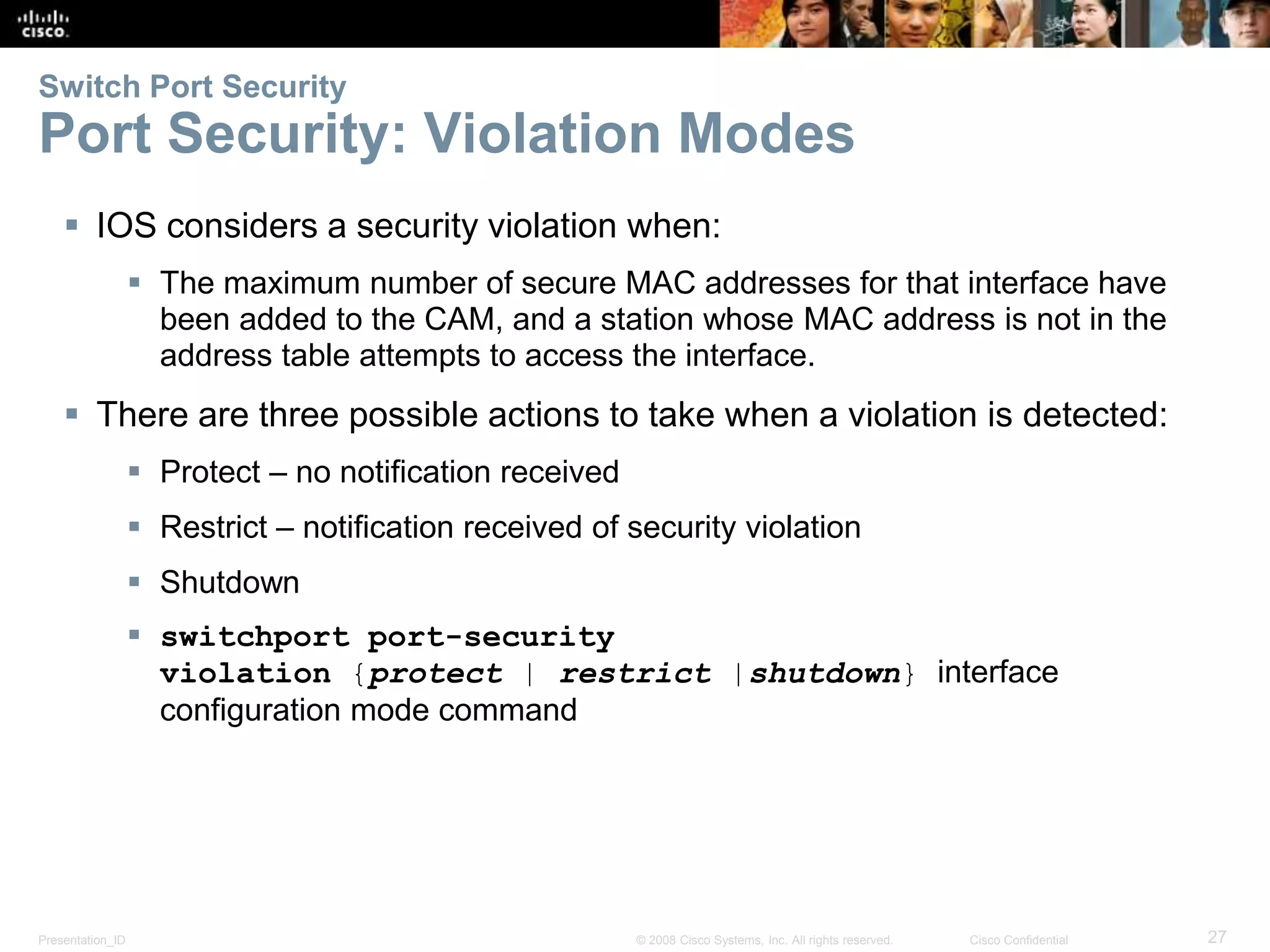 Presentation_ID 27© 2008 Cisco Systems, Inc. All rights reserved. Cisco Confidential Switch Port Security Port Security: Violation Modes  IOS considers a security violation when:  The maximum number of secure MAC addresses for that interface have been added to the CAM, and a station whose MAC address is not in the address table attempts to access the interface.  There are three possible actions to take when a violation is detected:  Protect – no notification received  Restrict – notification received of security violation  Shutdown  switchport port-security violation {protect | restrict |shutdown} interface configuration mode command 